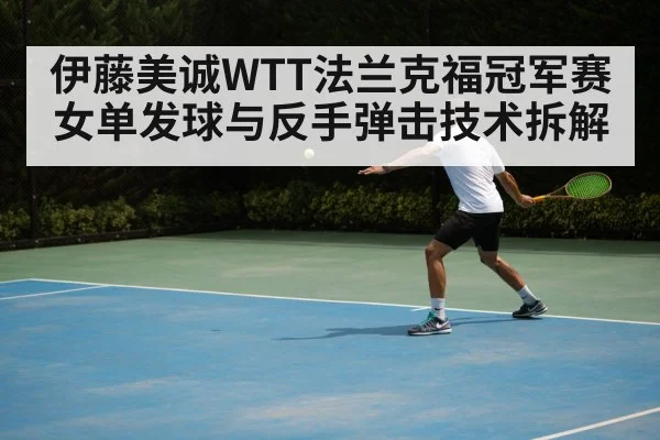 伊藤美诚WTT法兰克福冠军赛女单发球与反手弹击技术拆解